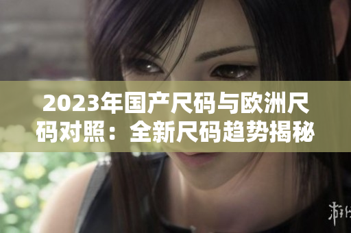 2023年國產(chǎn)尺碼與歐洲尺碼對照：全新尺碼趨勢揭秘