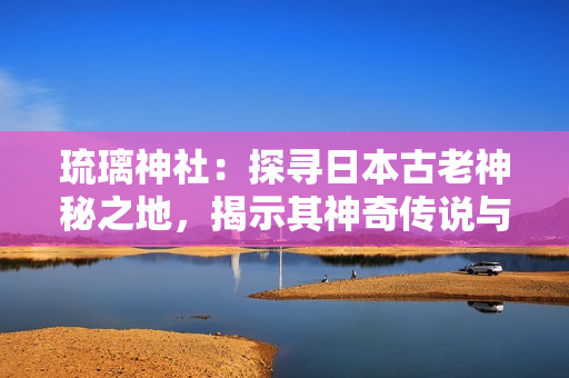琉璃神社：探尋日本古老神秘之地，揭示其神奇?zhèn)髡f(shuō)與文化遺產(chǎn)