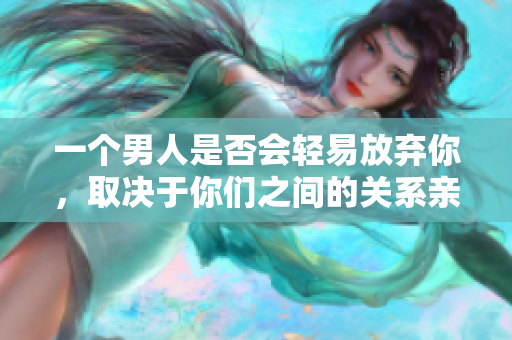 一個男人是否會輕易放棄你，取決于你們之間的關系親密程度