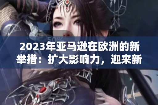 2023年亞馬遜在歐洲的新舉措：擴(kuò)大影響力，迎來新挑戰(zhàn)