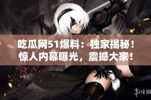 吃瓜網(wǎng)51爆料：獨(dú)家揭秘！驚人內(nèi)幕曝光，震撼大家！