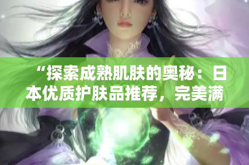 “探索成熟肌膚的奧秘：日本優(yōu)質(zhì)護膚品推薦，完美滿足18歲以上需求！”