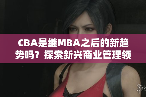 CBA是繼MBA之后的新趨勢(shì)嗎？探索新興商業(yè)管理領(lǐng)域- MBA智庫(kù)百科