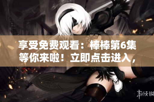 享受免費(fèi)觀看：棒棒第6集等你來(lái)啦！立即點(diǎn)擊進(jìn)入，盡情暢享！