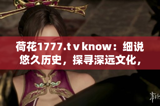 荷花1777.tⅴknow：細說悠久歷史，探尋深遠文化，一窺傳統(tǒng)魅力