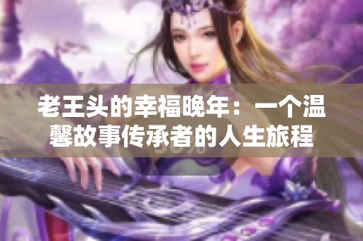 老王頭的幸福晚年：一個(gè)溫馨故事傳承者的人生旅程