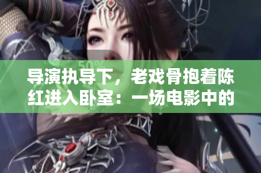 導(dǎo)演執(zhí)導(dǎo)下，老戲骨抱著陳紅進(jìn)入臥室：一場(chǎng)電影中的親情之旅