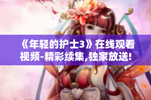 《年輕的護士3》在線觀看視頻-精彩續(xù)集,獨家放送!
