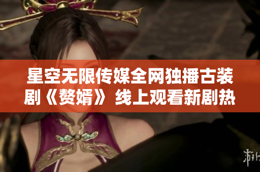 星空無限傳媒全網(wǎng)獨(dú)播古裝劇《贅婿》 線上觀看新劇熱播