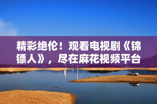 精彩絕倫！觀看電視劇《錦鏢人》，盡在麻花視頻平臺！