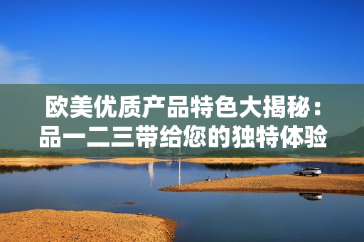 歐美優(yōu)質(zhì)產(chǎn)品特色大揭秘：品一二三帶給您的獨(dú)特體驗(yàn)