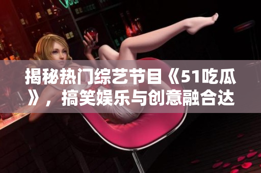 揭秘?zé)衢T綜藝節(jié)目《51吃瓜》，搞笑娛樂與創(chuàng)意融合達(dá)到巔峰的秘訣