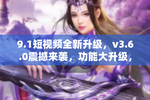 9.1短視頻全新升級，v3.6.0震撼來襲，功能大升級，體驗更卓越