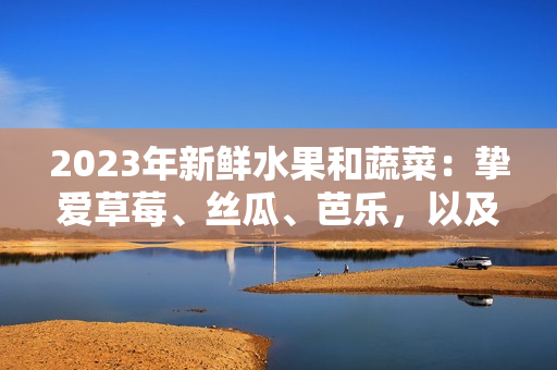 2023年新鮮水果和蔬菜：摯愛草莓、絲瓜、芭樂，以及粉嫩櫻桃和秋葵等多彩時令美食