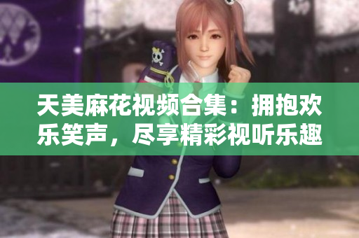 天美麻花視頻合集：擁抱歡樂笑聲，盡享精彩視聽樂趣
