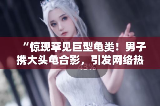 “驚現(xiàn)罕見巨型龜類！男子攜大頭龜合影，引發(fā)網(wǎng)絡(luò)熱議”