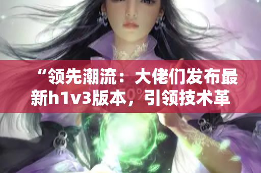“領(lǐng)先潮流：大佬們發(fā)布最新h1v3版本，引領(lǐng)技術(shù)革新潮流！”