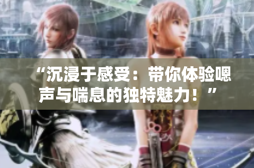 “沉浸于感受：帶你體驗嗯聲與喘息的獨特魅力！”