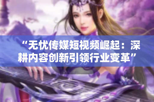 “無憂傳媒短視頻崛起：深耕內(nèi)容創(chuàng)新引領(lǐng)行業(yè)變革”