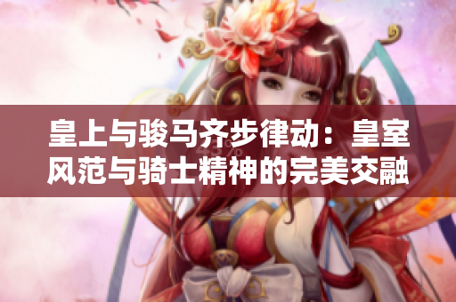 皇上與駿馬齊步律動：皇室風(fēng)范與騎士精神的完美交融