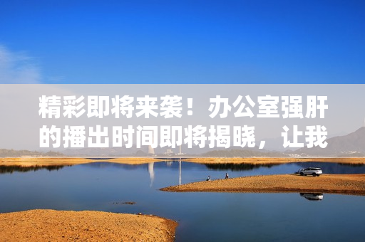 精彩即將來(lái)襲！辦公室強(qiáng)肝的播出時(shí)間即將揭曉，讓我們一起期待吧！