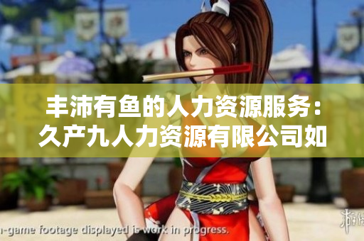 豐沛有魚的人力資源服務(wù)：久產(chǎn)九人力資源有限公司如何助力企業(yè)打造卓越團(tuán)隊  