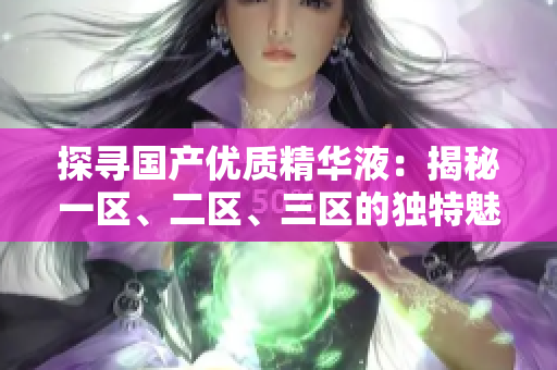 探尋國產(chǎn)優(yōu)質(zhì)精華液：揭秘一區(qū)、二區(qū)、三區(qū)的獨特魅力