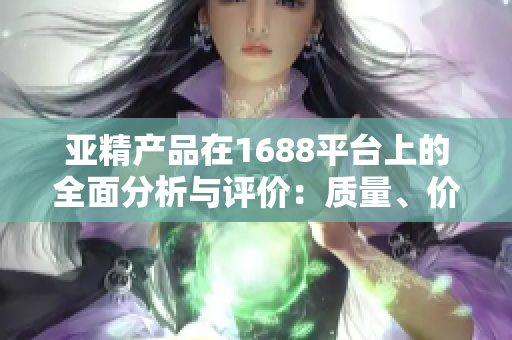 亞精產(chǎn)品在1688平臺(tái)上的全面分析與評(píng)價(jià)：質(zhì)量、價(jià)格、服務(wù)一網(wǎng)打盡