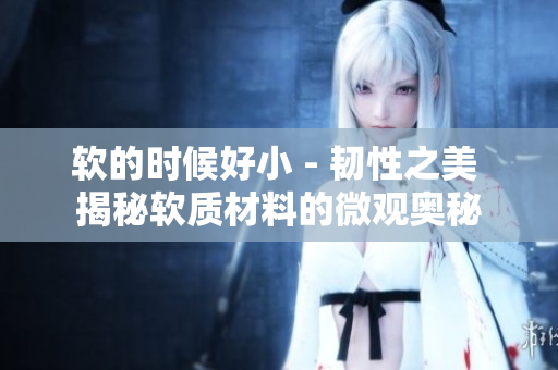 軟的時(shí)候好小 - 韌性之美 揭秘軟質(zhì)材料的微觀奧秘