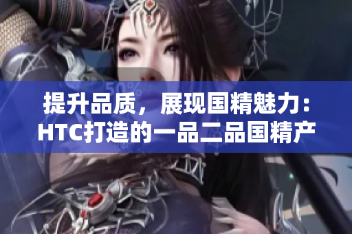 提升品質(zhì)，展現(xiàn)國精魅力：HTC打造的一品二品國精產(chǎn)品
