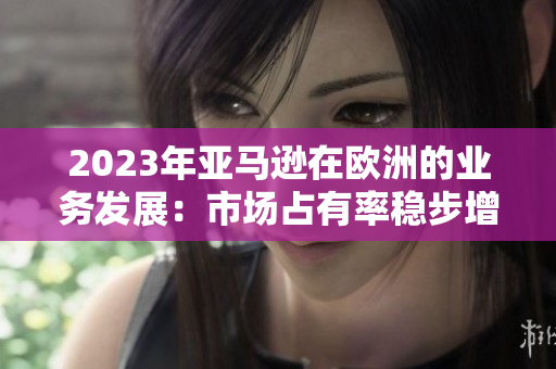 2023年亞馬遜在歐洲的業(yè)務發(fā)展：市場占有率穩(wěn)步增長