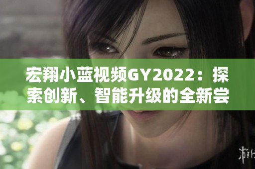 宏翔小藍(lán)視頻GY2022：探索創(chuàng)新、智能升級(jí)的全新嘗試