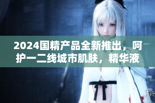 2024國(guó)精產(chǎn)品全新推出，呵護(hù)一二線城市肌膚，精華液煥發(fā)新活力