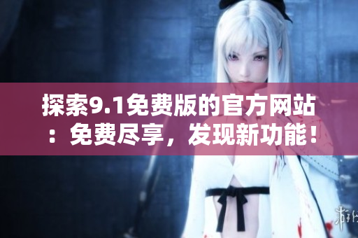 探索9.1免費(fèi)版的官方網(wǎng)站：免費(fèi)盡享，發(fā)現(xiàn)新功能！
