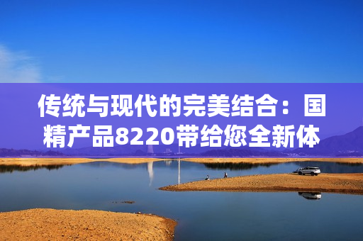 傳統(tǒng)與現(xiàn)代的完美結(jié)合：國精產(chǎn)品8220帶給您全新體驗！