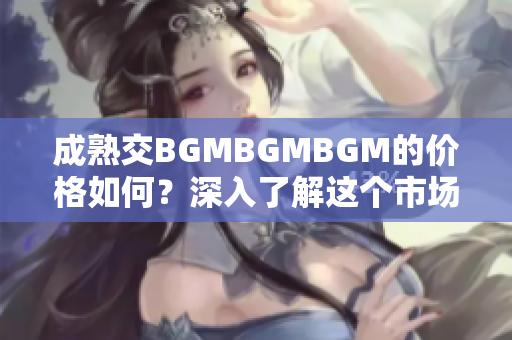 成熟交BGMBGMBGM的價(jià)格如何？深入了解這個(gè)市場(chǎng)的費(fèi)用和趨勢(shì)