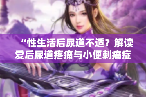 “性生活后尿道不適？解讀愛后尿道疼痛與小便刺痛癥狀”