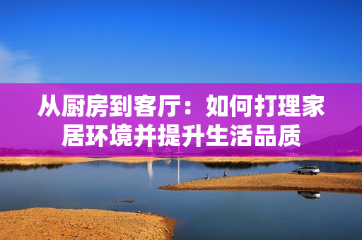 從廚房到客廳：如何打理家居環(huán)境并提升生活品質(zhì)