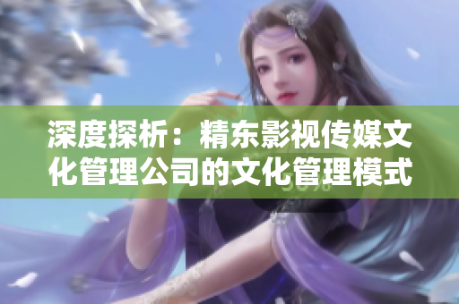 深度探析：精東影視傳媒文化管理公司的文化管理模式與實(shí)踐經(jīng)驗(yàn)