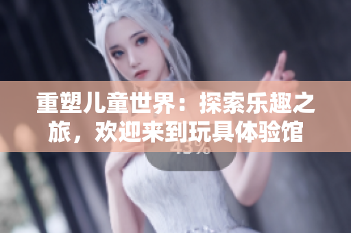 重塑兒童世界：探索樂趣之旅，歡迎來到玩具體驗(yàn)館