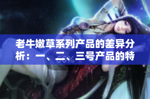 老牛嫩草系列產(chǎn)品的差異分析：一、二、三號產(chǎn)品的特點(diǎn)和適用場景詳解