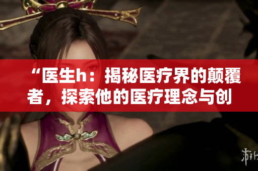 “醫(yī)生h：揭秘醫(yī)療界的顛覆者，探索他的醫(yī)療理念與創(chuàng)新實踐”