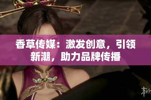 香草傳媒：激發(fā)創(chuàng)意，引領(lǐng)新潮，助力品牌傳播