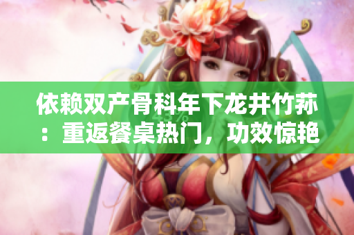 依賴雙產(chǎn)骨科年下龍井竹蓀：重返餐桌熱門，功效驚艷令人好評