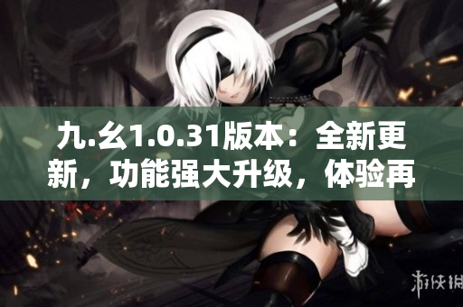 九.幺1.0.31版本：全新更新，功能強(qiáng)大升級(jí)，體驗(yàn)再提升！