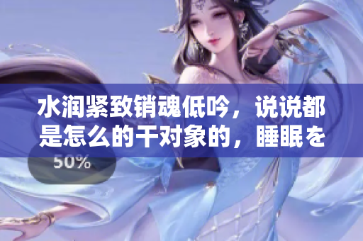水潤緊致銷魂低吟，說說都是怎么的干對象的，睡眠を取らなくてもいい，睡覺抓著小雞一晚上會怎樣，睡過年紀(jì)最大的多少歲六十多，水潤緊致銷魂低吟古代354