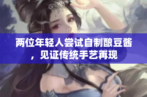 兩位年輕人嘗試自制釀豆醬，見證傳統(tǒng)手藝再現(xiàn)