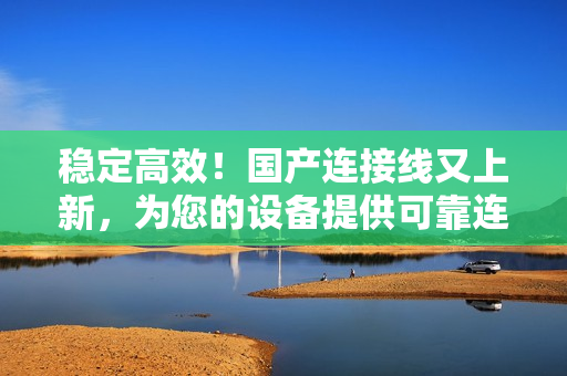 穩(wěn)定高效！國(guó)產(chǎn)連接線又上新，為您的設(shè)備提供可靠連接