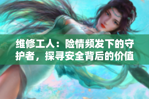 維修工人：險情頻發(fā)下的守護者，探尋安全背后的價值