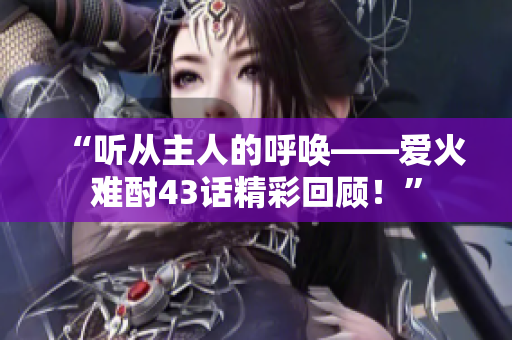 “聽從主人的呼喚——愛火難酎43話精彩回顧！”